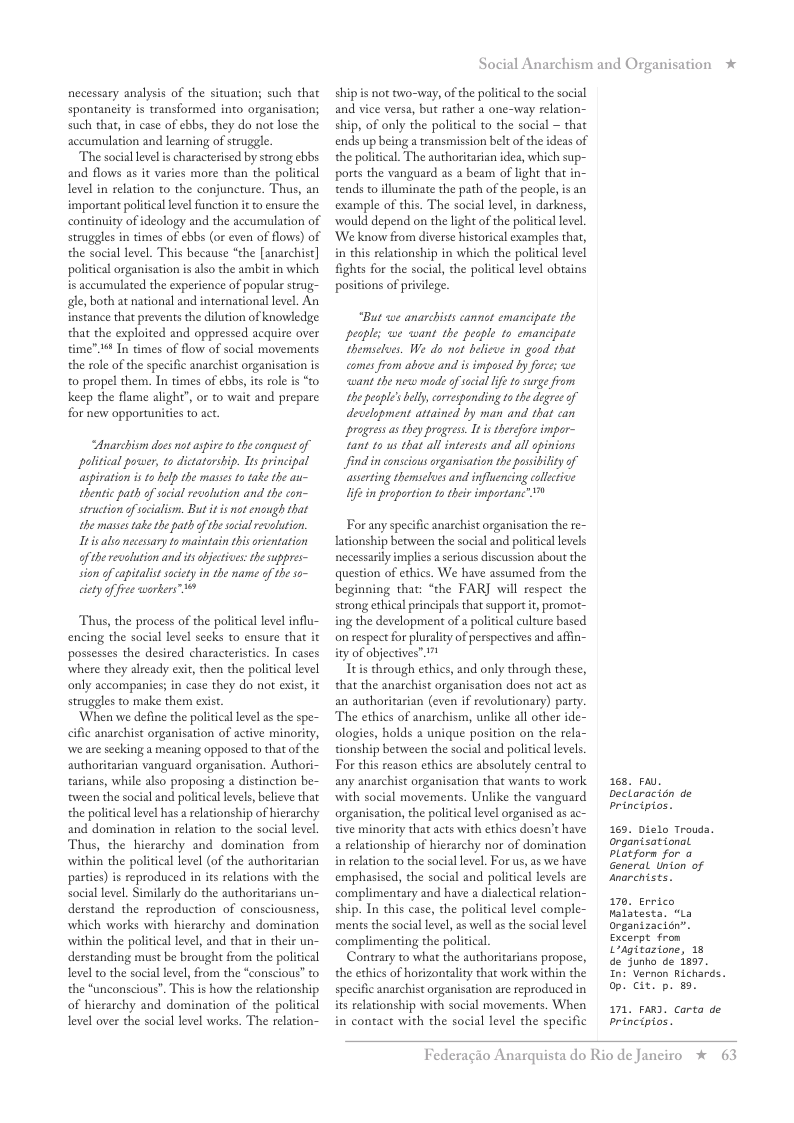 necessary analysis of the situation; such that spontaneity is transformed into organisation; such that, in case of ebbs, they do not lose the accumulation and learning of sruggle.  The social level s characterised by strong ebbs and flows as it varies more than the political Level in relation to the conjuncture. Thus, an important politcal level function it to ensure the continuity of ideology and the accumulation of struggles in times of ebbs (or even of flows) of the social level. This because “the [anarchist] political organisation is also the ambit in which is accumulated the experience of popular strug- gle, both at national and international level. An instance that prevents the dilution of knowledge that the exploited and oppressed acquire over time". 1 In times of flow of social movements the role of the specific anarchist organisation is o propel them. In times of ebbs, it role is “to keep the flame alight’, or to wait and prepare for new opportunities to act  Anarchism dos nt aspive to the conguest of pelitical power, 1o dictatership. Its principal aspivaton s 1o elp the mases 1o take the e~ thentic path o social recelution and the con- struction ofecialiom. But it s not enough that the masses take the path ofthe scia evslution.  Itis alio necessary o maintain this orientation ofthe revalution and it bjetives: thesuppres- sion of capitalist saciety in the name of the so- cietyoffee warkers™  Thus, the process of the political level influ- encing the social level secks to ensure that it possesses the desired characteristics. In cases where they already exit, then the political level only accompanies; in case they do not exist, it struggles to make them exist.  ‘When we define the political level as the spe- cific anarchist organisation of active minority, we are secking a meaning opposed to that of the authoritarian vanguard organisation. Authori- tarians, while also proposing a distinction be- ween the social and political levels, believe that the political level has a relationship of hirarchy and domination in relation to the social level Thus, the hierarchy and domination from within the political level (of the authoritarian parties) is reproduced in its relations with the social level. Similarly do the authoritarians un- derstand the reproduction of consciousness, which works with hierarchy and domination within the political level, and that in their un- derstanding must be brought from the political level to the social level, from the “conscious” to the “unconscious”. This is how the relationship of hierarchy and domination of the political level over the social level works. The relation~  Social Anarchism and Organisation *  ship is not two-way, of the politial to the social and vice versa, but rather a one-way relation- ship, of only the political to the social ~ that ends up being a transmission belt of the ideas of the political. The authoritarian idea, which sup- ports the vanguard as a beam of light that in- tends to lluminate the path of the people, is an example of this. The social level, i darkness, would depend on the light of the politica level. ‘We know from diverse historical examples that, in this relationship in which the political level fights for the social, the political level obtains positions of privilege  “But we anarchists cannot emancipate the peoples we want the people to emancipate hemseloes. We do not delicve in good that comes from above and is imposed by foree; we want the new mode of secial I 1 surge from the people’s el crresponding tothe degree of development attained by man and that can progess as they pragress. It istherefore impor- tant to us that all interests and all opinions find in consciousorganisation the posibilty of asseting themseloes and influencing collctive Ife in proportion 1o thei importanc” 0  For any specific anarchist organisation the re- lationship between the social and politica levels necessarily implies aserious discussion about the question of ethics. We have assumed from the beginning that: “the FARJ will respect the strong ethical principals that support it,promot- ing the development of a political culture based on respect for plurality of perspectives and affin- ity of objecives”. 7!  Ttis through ethics, and only through these, that the anarchist organisation does not act as an authoritarian (even if revolutionary) pary. The ethics of anarchism, unlike all other ide- ologies, holds a unique position on the rela- tionship between the social and political levels. For this reason ethics are absolutely central to any anarchist organisation that wants to work with social movements. Unlike the vanguard organisation, the politcal level organised as ac- tive minority that acts with ethics doesn’t have a relationship of hierarchy nor of domination i relation to the social level. For us,as we have emphasised, the social and political levels are complimentary and have a dialectical elation- ship. In this case, the political level comple- ments the socal level, as well as the social level complimenting the policial.  Contrary to what the authoritarians propose, the ethics of horizontality that work within the specific anarchist organisation are reproduced in its relationship with social movements. When in contact with the social level the specific  168, P, Declaracién de principios.  169. Dielo Trouds. organtsational Platforn for @ General. tinion of Jnorchists.  170, Errico Malatesta. “La organizacisn”. Excerpt from Loagitazione, 18 de Junho de 1897. In: Vernon Richards. Op. cit. p. 89  171, FaR). Carta de principios.  Federagio A  rquista do Rio de Janciro %  63 